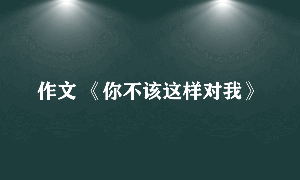作文 《你不该这样对我》