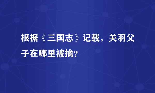 根据《三国志》记载，关羽父子在哪里被擒？