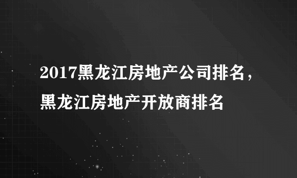 2017黑龙江房地产公司排名，黑龙江房地产开放商排名