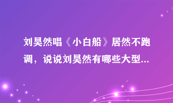 刘昊然唱《小白船》居然不跑调，说说刘昊然有哪些大型跑调现场？