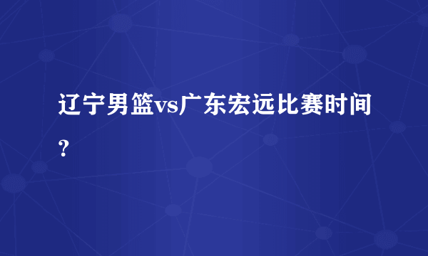 辽宁男篮vs广东宏远比赛时间？