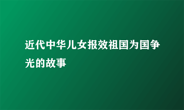近代中华儿女报效祖国为国争光的故事