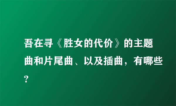 吾在寻《胜女的代价》的主题曲和片尾曲、以及插曲，有哪些？