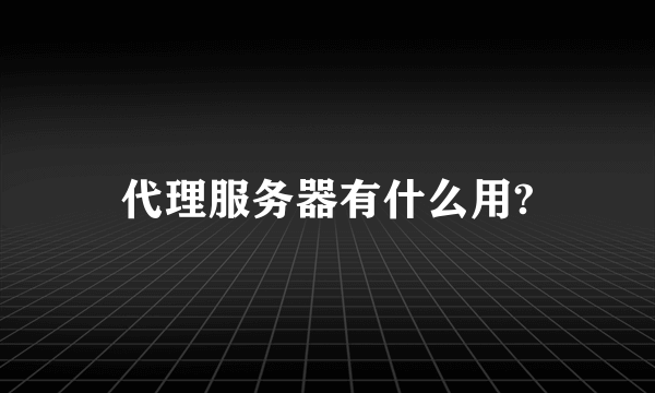 代理服务器有什么用?