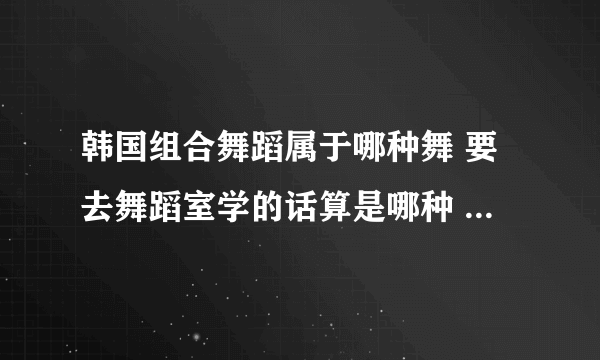 韩国组合舞蹈属于哪种舞 要去舞蹈室学的话算是哪种 爵士哪种类型