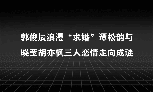 郭俊辰浪漫“求婚”谭松韵与晓莹胡亦枫三人恋情走向成谜