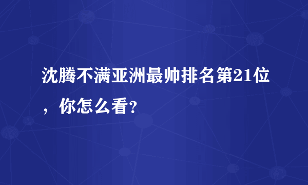 沈腾不满亚洲最帅排名第21位，你怎么看？