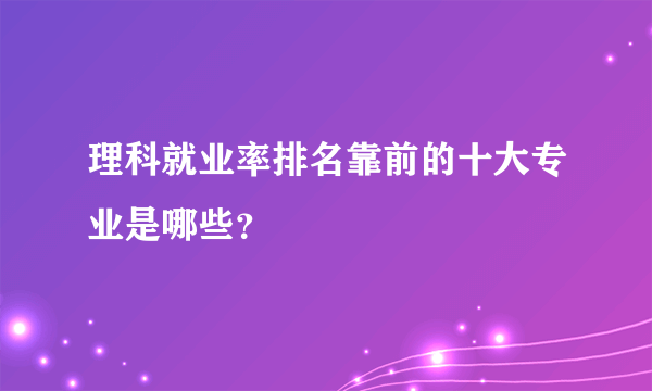 理科就业率排名靠前的十大专业是哪些？