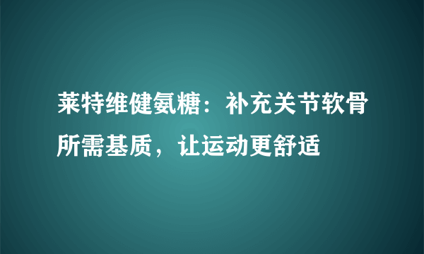 莱特维健氨糖：补充关节软骨所需基质，让运动更舒适