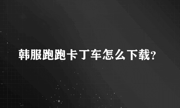 韩服跑跑卡丁车怎么下载？