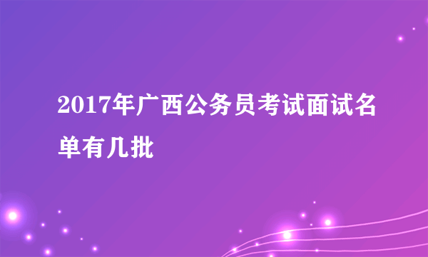 2017年广西公务员考试面试名单有几批