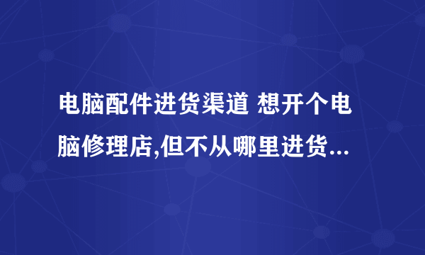 电脑配件进货渠道 想开个电脑修理店,但不从哪里进货(电脑配件),我山东是莱芜的,