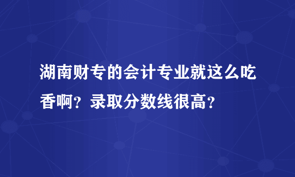 湖南财专的会计专业就这么吃香啊？录取分数线很高？