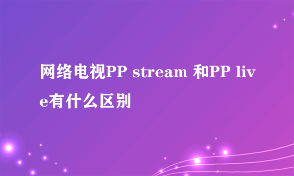 网络电视PP stream 和PP live有什么区别