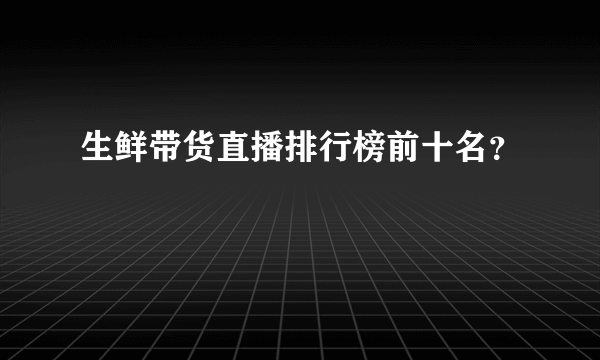 生鲜带货直播排行榜前十名？