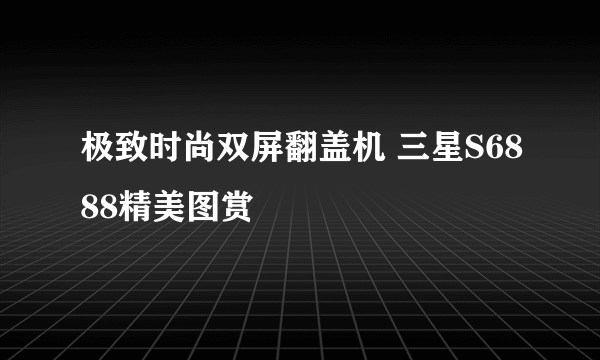 极致时尚双屏翻盖机 三星S6888精美图赏