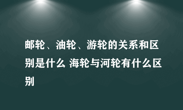 邮轮、油轮、游轮的关系和区别是什么 海轮与河轮有什么区别