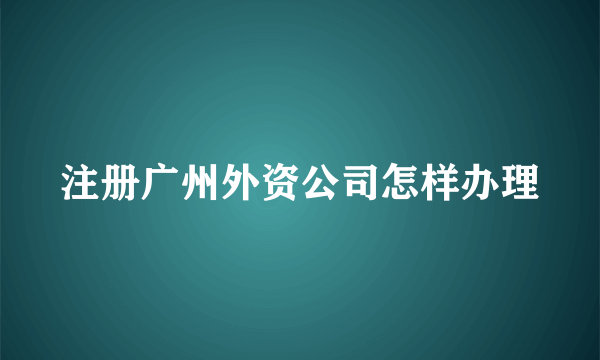 注册广州外资公司怎样办理