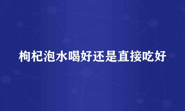 枸杞泡水喝好还是直接吃好