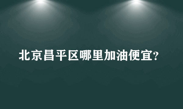 北京昌平区哪里加油便宜？