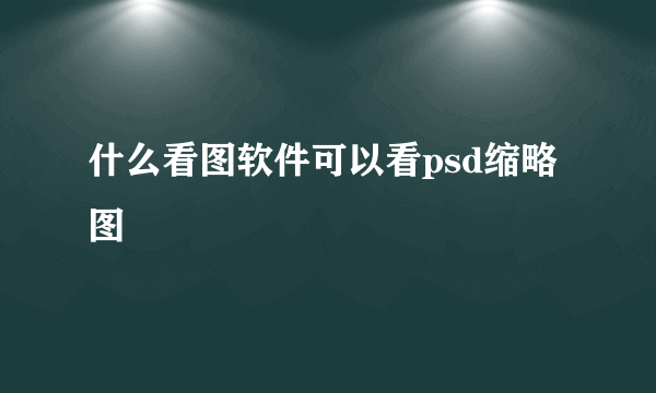 什么看图软件可以看psd缩略图