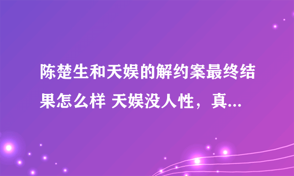 陈楚生和天娱的解约案最终结果怎么样 天娱没人性，真是毒！有知道的告知一下，谢谢