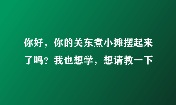 你好，你的关东煮小摊摆起来了吗？我也想学，想请教一下