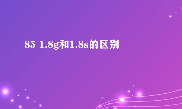 85 1.8g和1.8s的区别