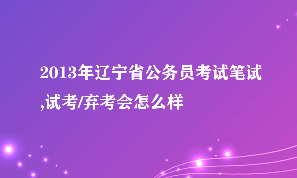 2013年辽宁省公务员考试笔试,试考/弃考会怎么样