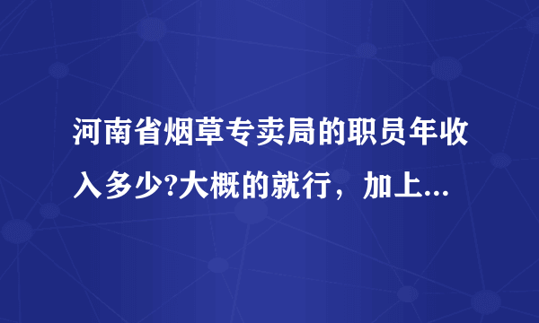 河南省烟草专卖局的职员年收入多少?大概的就行，加上工资外的其他福利收入等等！