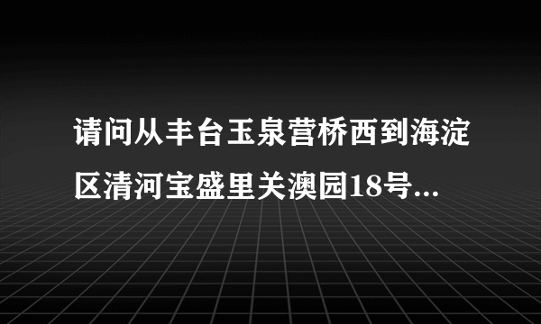 请问从丰台玉泉营桥西到海淀区清河宝盛里关澳园18号北师大二附中怎么走？公交地铁路线?
