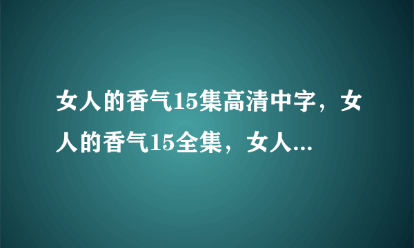 女人的香气15集高清中字，女人的香气15全集，女人的香气15集国语版，女人的香气第16集剧情介绍？