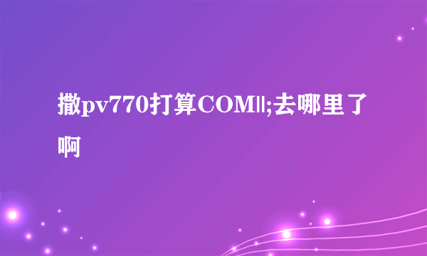 撒pv770打算COM||;去哪里了啊