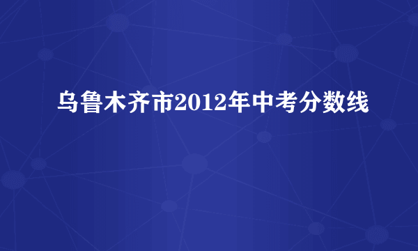 乌鲁木齐市2012年中考分数线