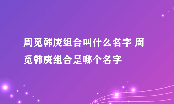 周觅韩庚组合叫什么名字 周觅韩庚组合是哪个名字