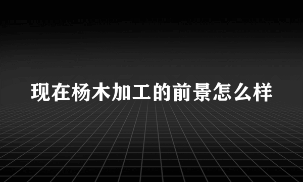 现在杨木加工的前景怎么样