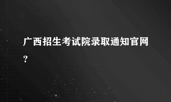 广西招生考试院录取通知官网？