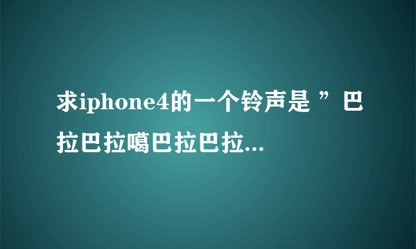 求iphone4的一个铃声是 ”巴拉巴拉噶巴拉巴拉“的铃声 谢谢！！！