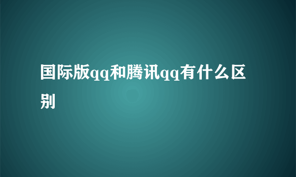 国际版qq和腾讯qq有什么区别