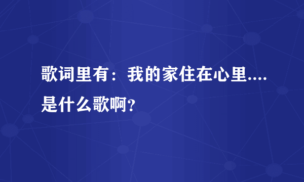 歌词里有：我的家住在心里....是什么歌啊？