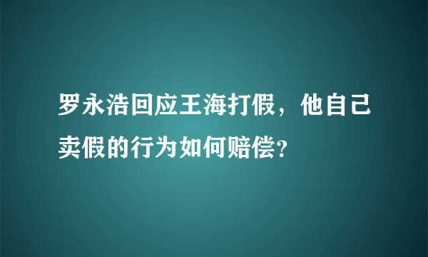 罗永浩回应王海打假，他自己卖假的行为如何赔偿？
