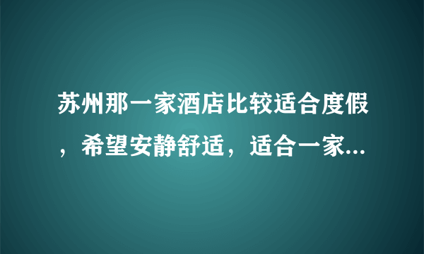苏州那一家酒店比较适合度假，希望安静舒适，适合一家三口放松休闲？