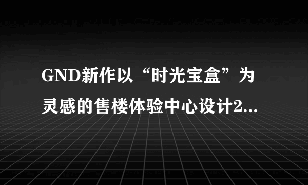 GND新作以“时光宝盒”为灵感的售楼体验中心设计20年来，卓...