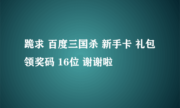 跪求 百度三国杀 新手卡 礼包 领奖码 16位 谢谢啦