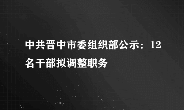 中共晋中市委组织部公示：12名干部拟调整职务