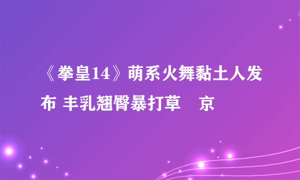 《拳皇14》萌系火舞黏土人发布 丰乳翘臀暴打草薙京