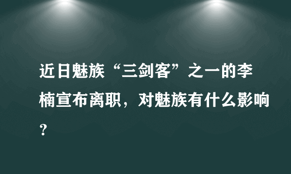 近日魅族“三剑客”之一的李楠宣布离职，对魅族有什么影响？