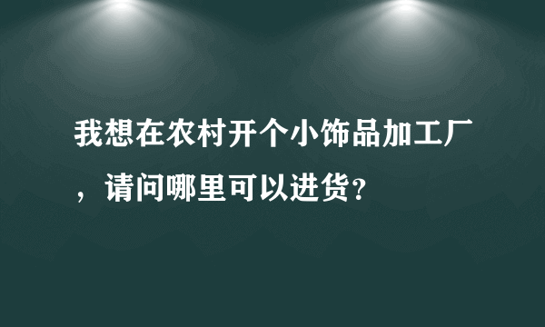 我想在农村开个小饰品加工厂，请问哪里可以进货？