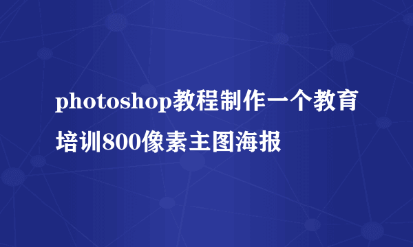 photoshop教程制作一个教育培训800像素主图海报