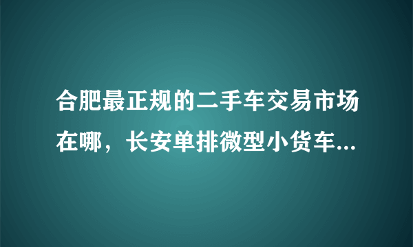 合肥最正规的二手车交易市场在哪，长安单排微型小货车7成新以上的价格要多少？